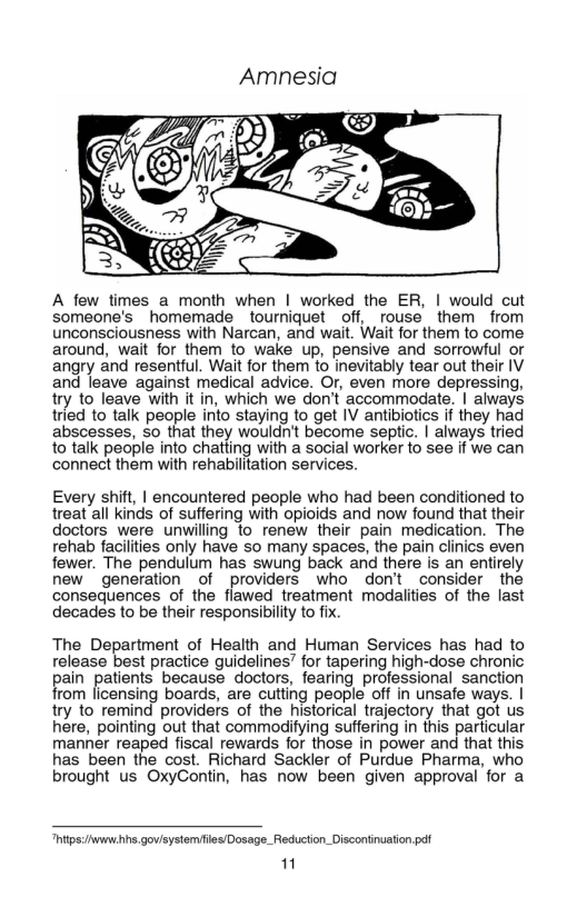 Amnesia  A few times a month when | worked the ER, | would cut someone’s _homemade tourniquet off, rouse them from unconsciousness with Narcan, and wait. Wait for them to come around, wait for them to wake up, pensive and sorrowful or angry and resentful. Wait for them 10 inevitably tear out their IV and leave against medical advice. Or, even more depressing, try to leave with it in, which we don’t accommodate. | always tried to talk people into staying to get IV antibiotics if they had abscesses, so that they wouldn’t become septic. | always tried to talk people into chatling with a social worker to see if we can connect them with rehabilitation services.  Every shift, | encountered people who had been conditioned to treat all kinds of suffering with opioids and now found that their doctors were unwilling to renew their pain medication. The rehab faciliies only have so many spaces, the pain clinics even fewer. The pendulum has swung back and there is an entirely new generation of providers who don’t consider the consequences of the flawed treatment modalities of the last decades to be their responsibility to fix.  The Department of Health and Human Services has had to release best practice guidelines’ for tapering high-dose chronic ain patients because doctors, fearing professional sanction rom licensing boards, are cutting people off in unsafe ways. | try to remind providers of the historical trajectory that got us here, pointing out that commodifying suffering in this particular manner reaped fiscal rewards for those in power and that this has been the cost. Richard Sackler of Purdue Pharma, who  brought us OxyContin, has now been given approval for a  “hitps:/www hhs.govisystemfes/Dosage_Reduction_ Discontinuation pel 11 